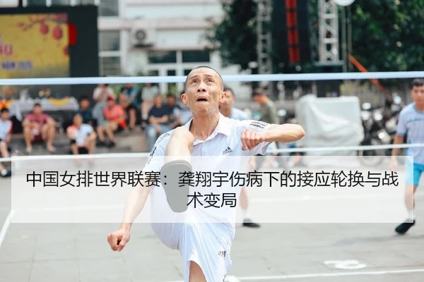 中国女排世界联赛：龚翔宇伤病下的接应轮换与战术变局