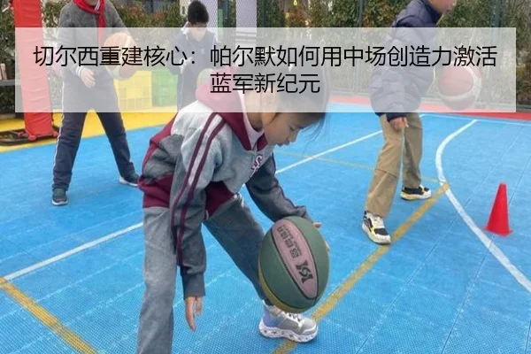 切尔西重建核心：帕尔默如何用中场创造力激活蓝军新纪元