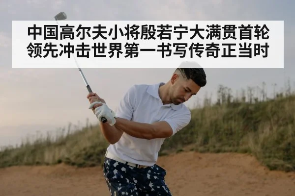 中国高尔夫小将殷若宁大满贯首轮领先冲击世界第一书写传奇正当时