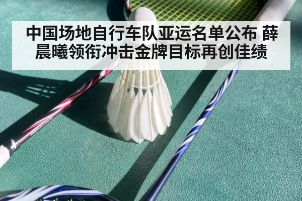 中国场地自行车队亚运名单公布 薛晨曦领衔冲击金牌目标再创佳绩